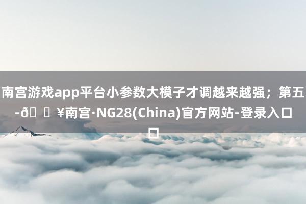 南宫游戏app平台小参数大模子才调越来越强；第五-🔥南宫·NG28(China)官方网站-登录入口