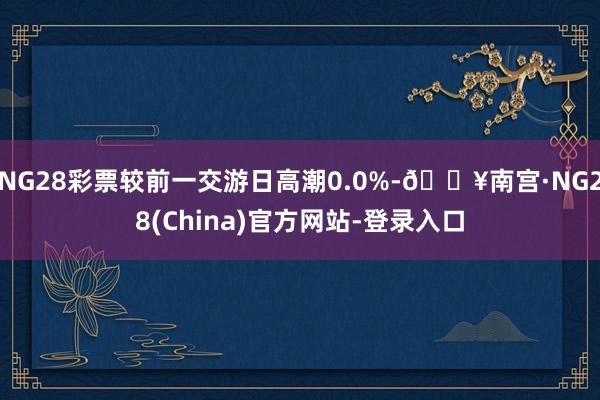 NG28彩票较前一交游日高潮0.0%-🔥南宫·NG28(China)官方网站-登录入口