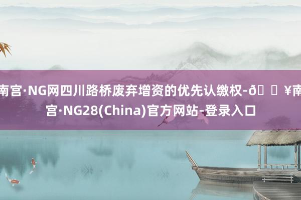 南宫·NG网　　四川路桥废弃增资的优先认缴权-🔥南宫·NG28(China)官方网站-登录入口