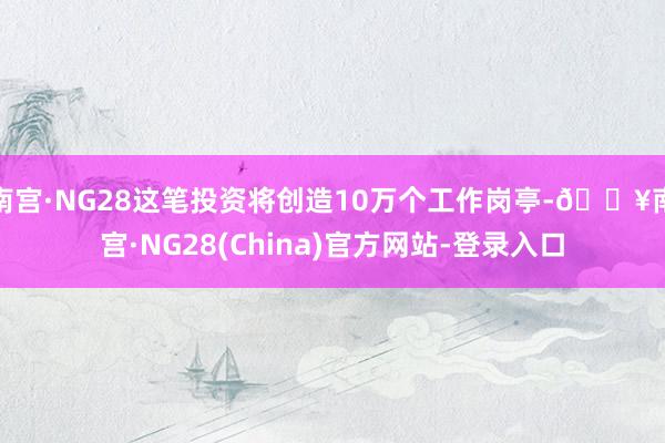 南宫·NG28这笔投资将创造10万个工作岗亭-🔥南宫·NG28(China)官方网站-登录入口