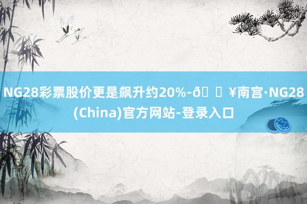 NG28彩票股价更是飙升约20%-🔥南宫·NG28(China)官方网站-登录入口