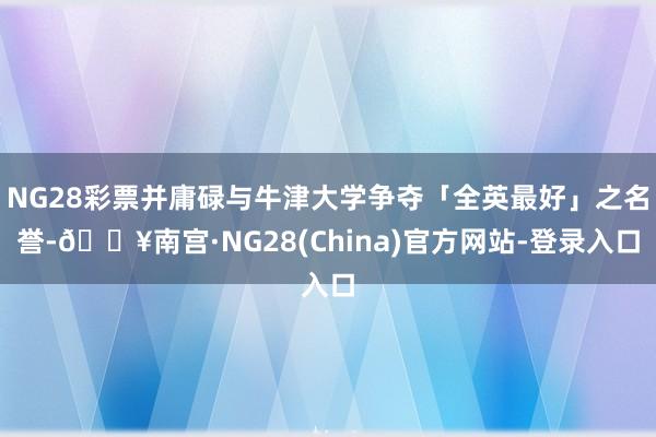 NG28彩票并庸碌与牛津大学争夺「全英最好」之名誉-🔥南宫·NG28(China)官方网站-登录入口