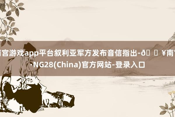 南宫游戏app平台叙利亚军方发布音信指出-🔥南宫·NG28(China)官方网站-登录入口