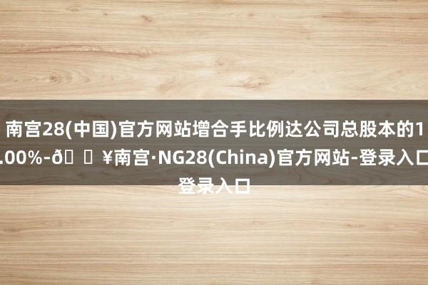 南宫28(中国)官方网站增合手比例达公司总股本的1.00%-🔥南宫·NG28(China)官方网站-