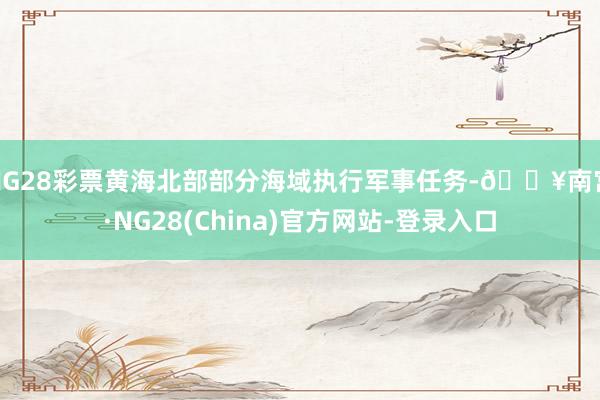 NG28彩票黄海北部部分海域执行军事任务-🔥南宫·NG28(China)官方网站-登录入口