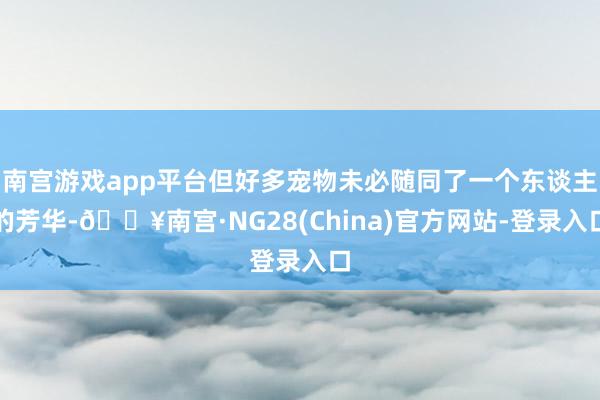 南宫游戏app平台但好多宠物未必随同了一个东谈主的芳华-🔥南宫·NG28(China)官方网站-登录