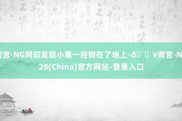 南宫·NG网却发现小黑一经倒在了地上-🔥南宫·NG28(China)官方网站-登录入口