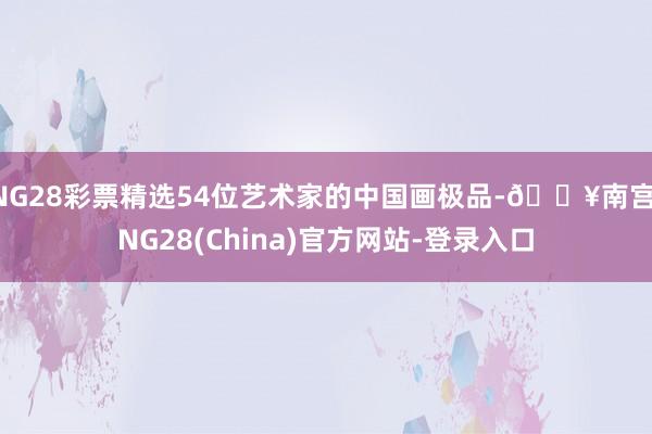 NG28彩票精选54位艺术家的中国画极品-🔥南宫·NG28(China)官方网站-登录入口