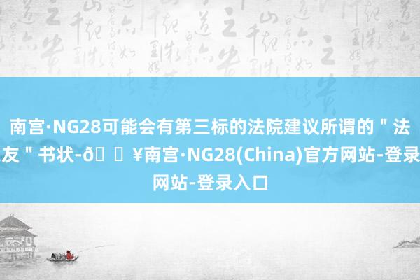 南宫·NG28可能会有第三标的法院建议所谓的＂法院之友＂书状-🔥南宫·NG28(China)官方网站