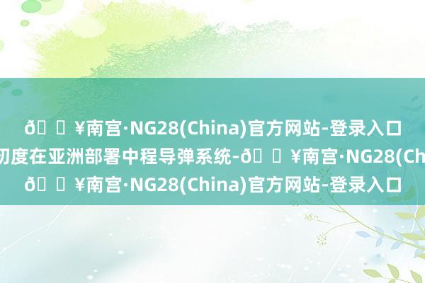 🔥南宫·NG28(China)官方网站-登录入口这是冷战以来好意思国初度在亚洲部署中程导弹系统-🔥南