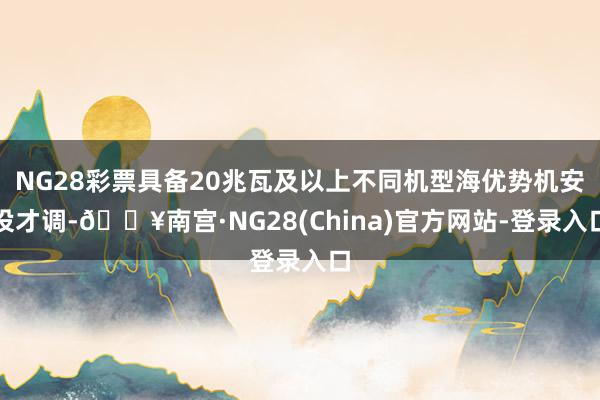 NG28彩票具备20兆瓦及以上不同机型海优势机安设才调-🔥南宫·NG28(China)官方网站-登录