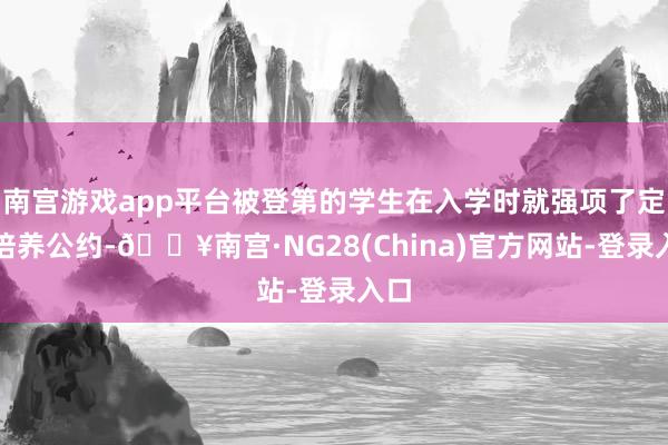 南宫游戏app平台被登第的学生在入学时就强项了定向培养公约-🔥南宫·NG28(China)官方网站-