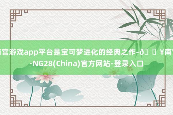 南宫游戏app平台是宝可梦进化的经典之作-🔥南宫·NG28(China)官方网站-登录入口