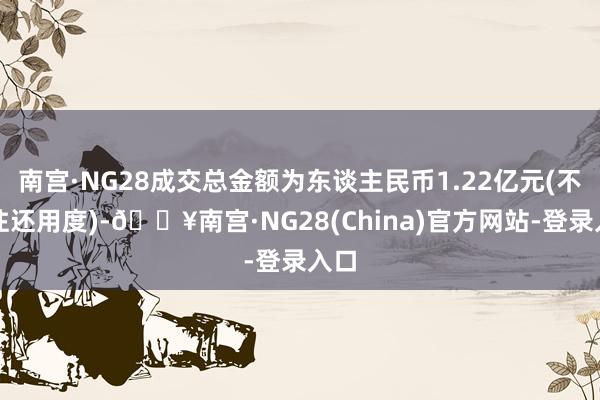 南宫·NG28成交总金额为东谈主民币1.22亿元(不含往还用度)-🔥南宫·NG28(China)官方