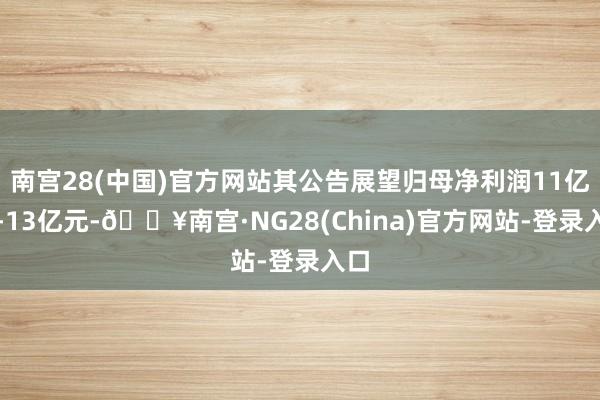 南宫28(中国)官方网站其公告展望归母净利润11亿元-13亿元-🔥南宫·NG28(China)官方网