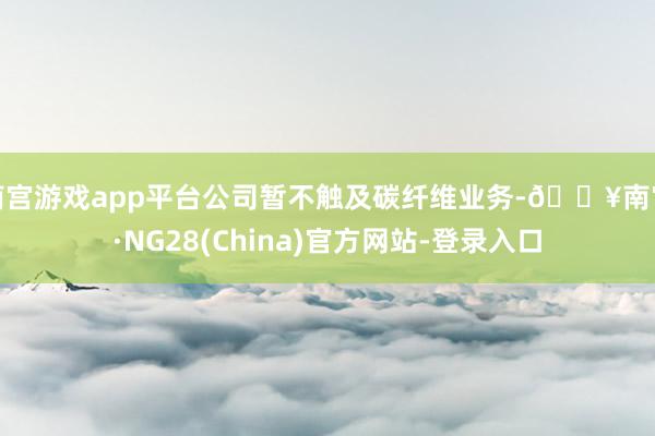 南宫游戏app平台公司暂不触及碳纤维业务-🔥南宫·NG28(China)官方网站-登录入口