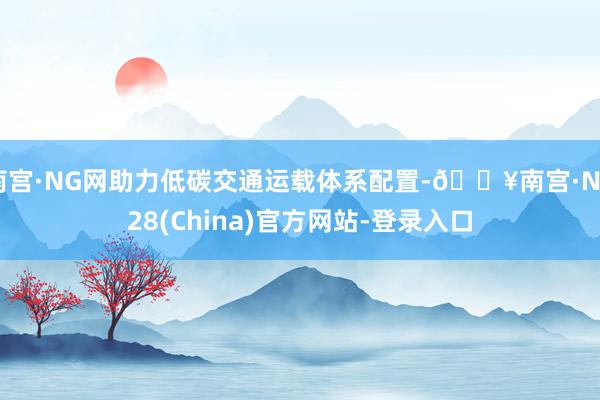 南宫·NG网助力低碳交通运载体系配置-🔥南宫·NG28(China)官方网站-登录入口