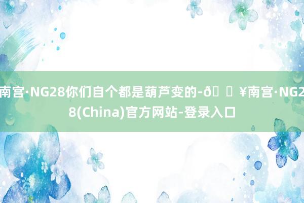 南宫·NG28你们自个都是葫芦变的-🔥南宫·NG28(China)官方网站-登录入口