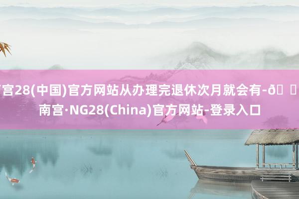 南宫28(中国)官方网站从办理完退休次月就会有-🔥南宫·NG28(China)官方网站-登录入口