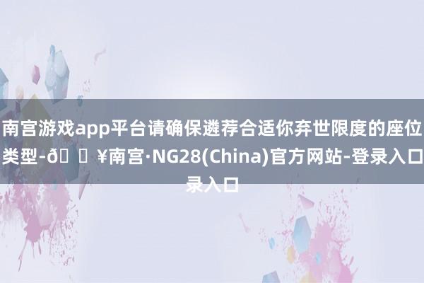 南宫游戏app平台请确保遴荐合适你弃世限度的座位类型-🔥南宫·NG28(China)官方网站-登录入