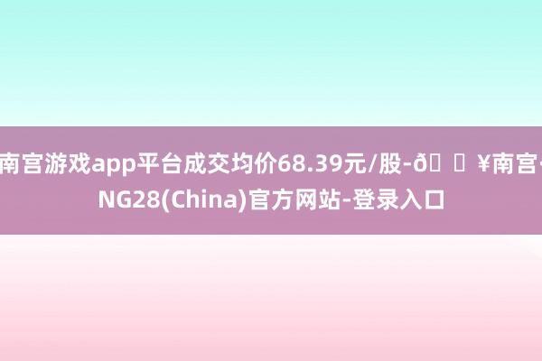 南宫游戏app平台成交均价68.39元/股-🔥南宫·NG28(China)官方网站-登录入口