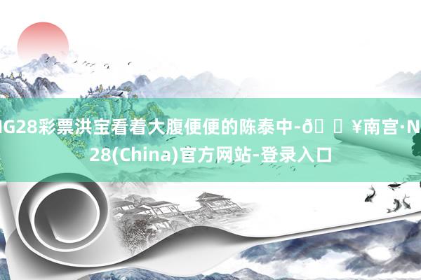 NG28彩票洪宝看着大腹便便的陈泰中-🔥南宫·NG28(China)官方网站-登录入口