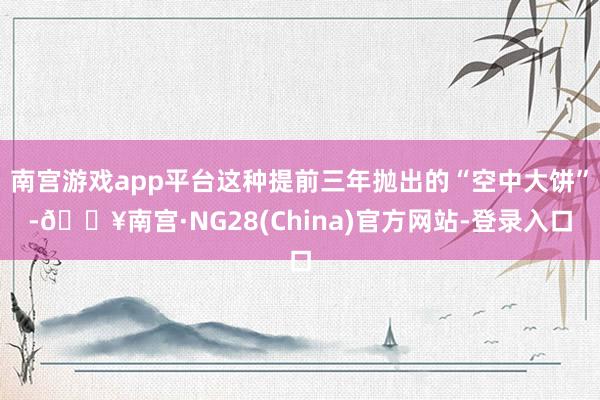 南宫游戏app平台这种提前三年抛出的“空中大饼”-🔥南宫·NG28(China)官方网站-登录入口
