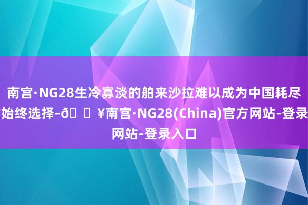 南宫·NG28生冷寡淡的舶来沙拉难以成为中国耗尽者的始终选择-🔥南宫·NG28(China)官方网站-登录入口