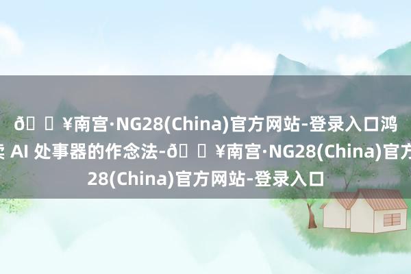🔥南宫·NG28(China)官方网站-登录入口鸿海一悔改去单卖 AI 处事器的作念法-🔥南宫·NG28(China)官方网站-登录入口