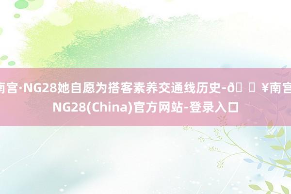 南宫·NG28她自愿为搭客素养交通线历史-🔥南宫·NG28(China)官方网站-登录入口
