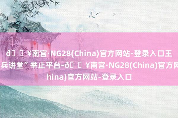 🔥南宫·NG28(China)官方网站-登录入口王人集“葵乡老兵讲堂”举止平台-🔥南宫·NG28(China)官方网站-登录入口