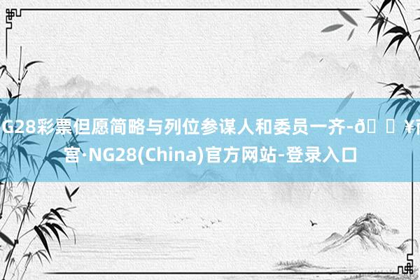 NG28彩票但愿简略与列位参谋人和委员一齐-🔥南宫·NG28(China)官方网站-登录入口