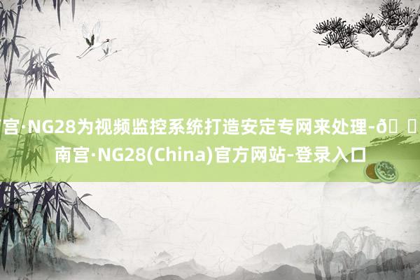 南宫·NG28为视频监控系统打造安定专网来处理-🔥南宫·NG28(China)官方网站-登录入口