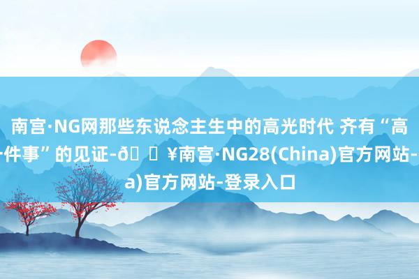 南宫·NG网那些东说念主生中的高光时代 齐有“高效办成一件事”的见证-🔥南宫·NG28(China)官方网站-登录入口