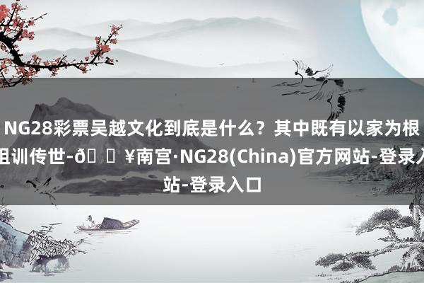 NG28彩票吴越文化到底是什么？其中既有以家为根、祖训传世-🔥南宫·NG28(China)官方网站-登录入口
