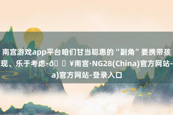 南宫游戏app平台咱们甘当聪惠的“副角”要携带孩子主动发现、乐于考虑-🔥南宫·NG28(China)官方网站-登录入口