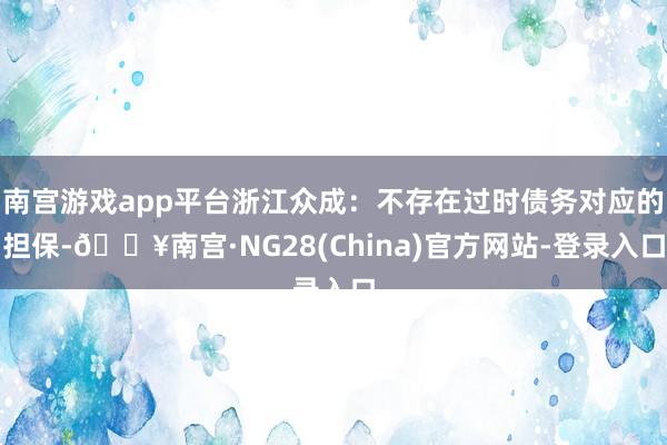 南宫游戏app平台浙江众成：不存在过时债务对应的担保-🔥南宫·NG28(China)官方网站-登录入口