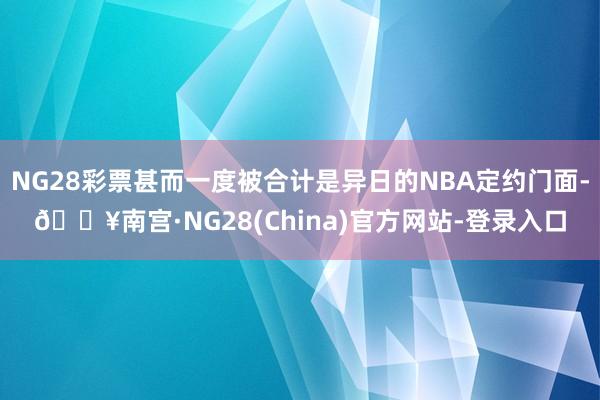 NG28彩票甚而一度被合计是异日的NBA定约门面-🔥南宫·NG28(China)官方网站-登录入口