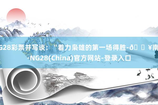 NG28彩票并写谈：“着力枭雄的第一场得胜-🔥南宫·NG28(China)官方网站-登录入口