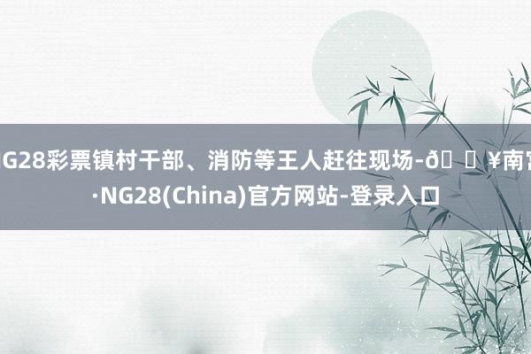 NG28彩票镇村干部、消防等王人赶往现场-🔥南宫·NG28(China)官方网站-登录入口