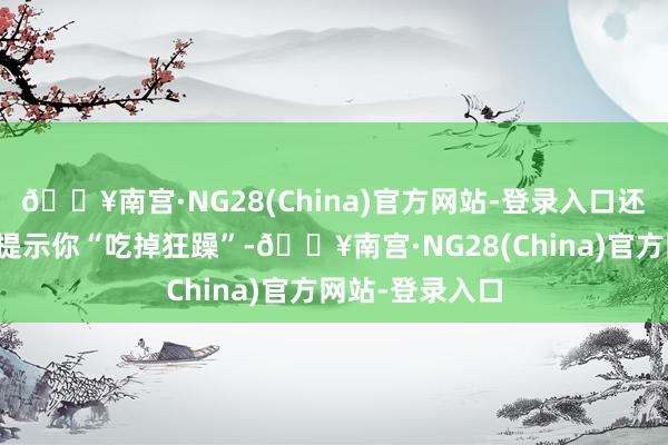 🔥南宫·NG28(China)官方网站-登录入口还能教育变黄后提示你“吃掉狂躁”-🔥南宫·NG28(China)官方网站-登录入口