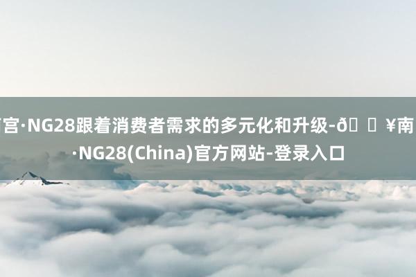南宫·NG28跟着消费者需求的多元化和升级-🔥南宫·NG28(China)官方网站-登录入口