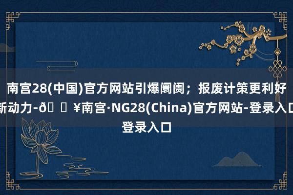 南宫28(中国)官方网站引爆阛阓；报废计策更利好新动力-🔥南宫·NG28(China)官方网站-登录入口