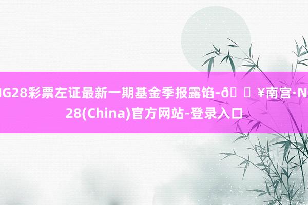 NG28彩票左证最新一期基金季报露馅-🔥南宫·NG28(China)官方网站-登录入口