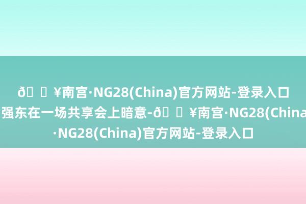 🔥南宫·NG28(China)官方网站-登录入口京东首创东说念主刘强东在一场共享会上暗意-🔥南宫·NG28(China)官方网站-登录入口