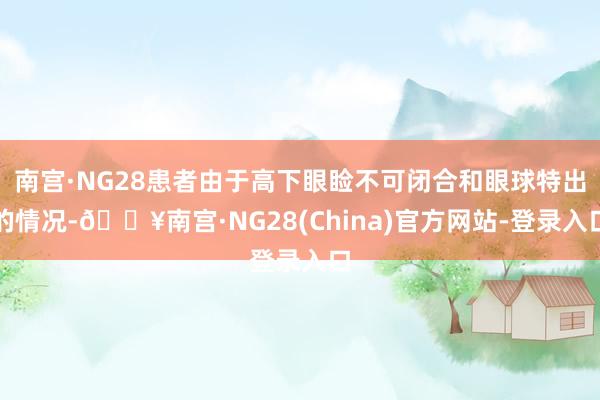 南宫·NG28患者由于高下眼睑不可闭合和眼球特出的情况-🔥南宫·NG28(China)官方网站-登录入口
