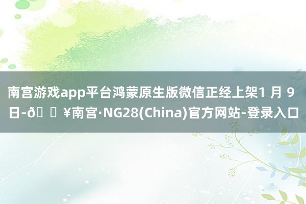 南宫游戏app平台鸿蒙原生版微信正经上架1 月 9 日-🔥南宫·NG28(China)官方网站-登录入口