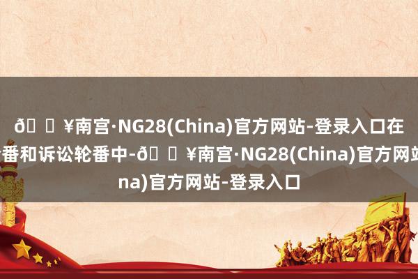 🔥南宫·NG28(China)官方网站-登录入口在商标行政轮番和诉讼轮番中-🔥南宫·NG28(China)官方网站-登录入口