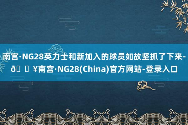 南宫·NG28英力士和新加入的球员如故坚抓了下来-🔥南宫·NG28(China)官方网站-登录入口