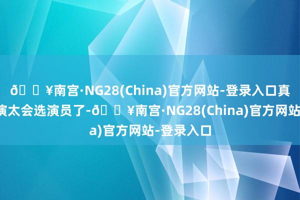 🔥南宫·NG28(China)官方网站-登录入口真的佩服导演太会选演员了-🔥南宫·NG28(China)官方网站-登录入口